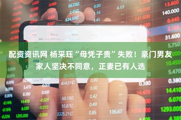 配资资讯网 杨采珏“母凭子贵”失败！豪门男友家人坚决不同意，正妻已有人选