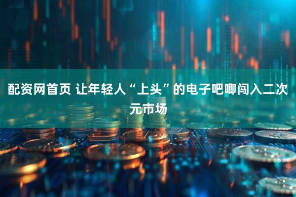 配资网首页 让年轻人“上头”的电子吧唧闯入二次元市场