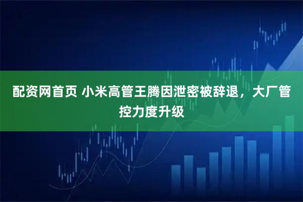 配资网首页 小米高管王腾因泄密被辞退，大厂管控力度升级