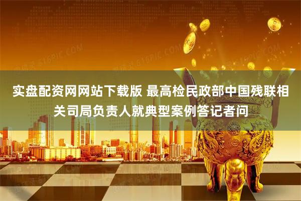 实盘配资网网站下载版 最高检民政部中国残联相关司局负责人就典型案例答记者问