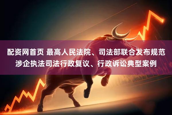 配资网首页 最高人民法院、司法部联合发布规范涉企执法司法行政复议、行政诉讼典型案例