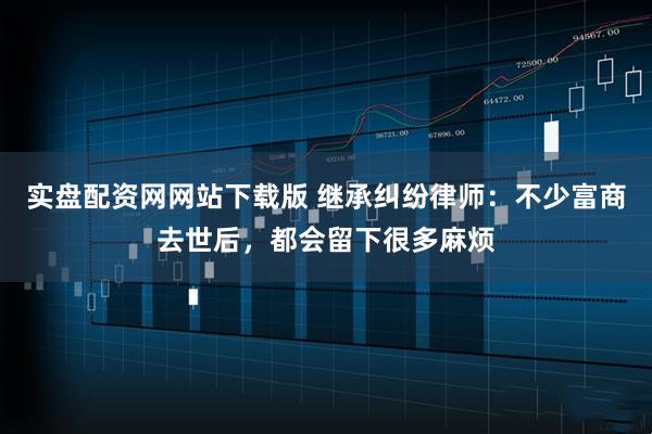 实盘配资网网站下载版 继承纠纷律师：不少富商去世后，都会留下很多麻烦