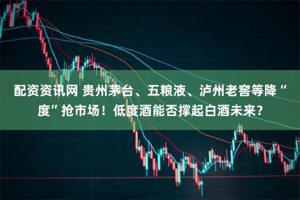 配资资讯网 贵州茅台、五粮液、泸州老窖等降“度”抢市场！低度酒能否撑起白酒未来？