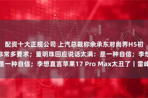 配资十大正规公司 上汽总裁称余承东对尚界H5初始方案不满意，提了非常多要求；董明珠回应说话太满：是一种自信；李想直言苹果17 Pro Max太丑了丨雷峰早报