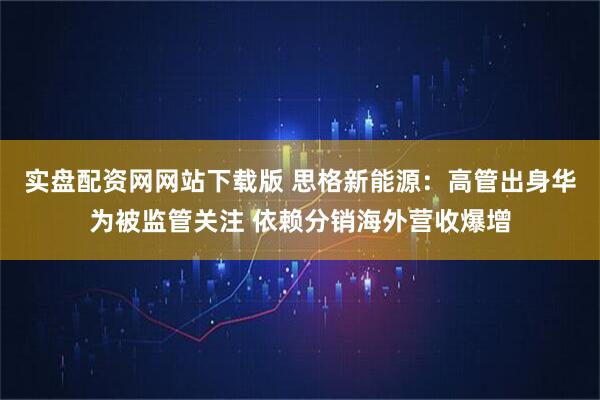 实盘配资网网站下载版 思格新能源：高管出身华为被监管关注 依赖分销海外营收爆增