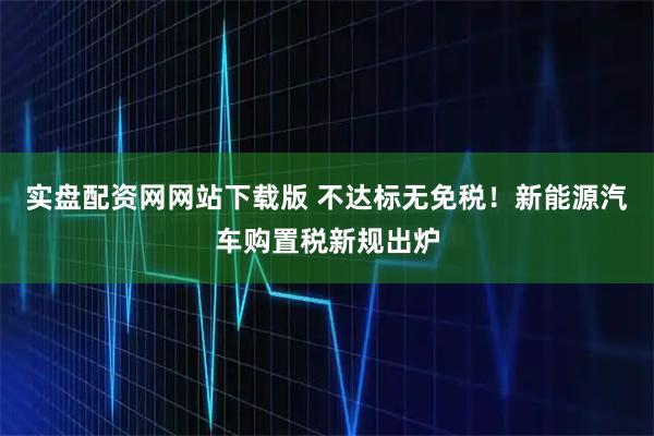 实盘配资网网站下载版 不达标无免税！新能源汽车购置税新规出炉