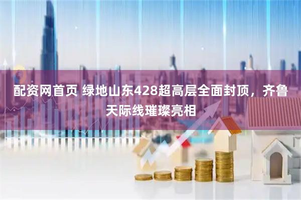 配资网首页 绿地山东428超高层全面封顶，齐鲁天际线璀璨亮相