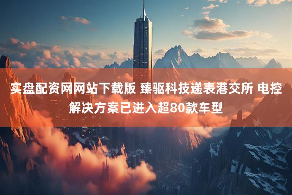 实盘配资网网站下载版 臻驱科技递表港交所 电控解决方案已进入超80款车型