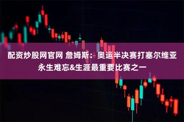配资炒股网官网 詹姆斯：奥运半决赛打塞尔维亚永生难忘&生涯最重要比赛之一