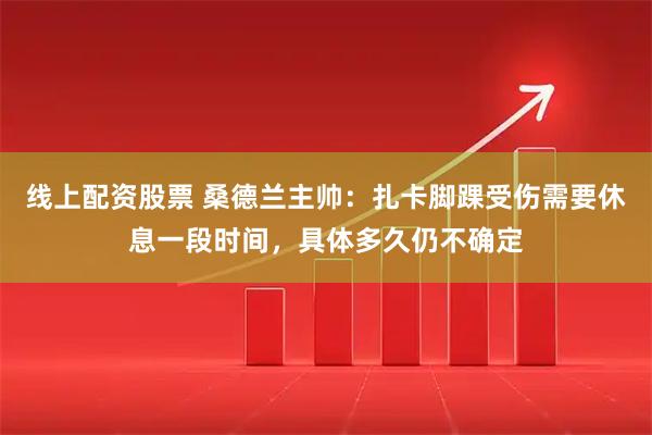 线上配资股票 桑德兰主帅：扎卡脚踝受伤需要休息一段时间，具体多久仍不确定