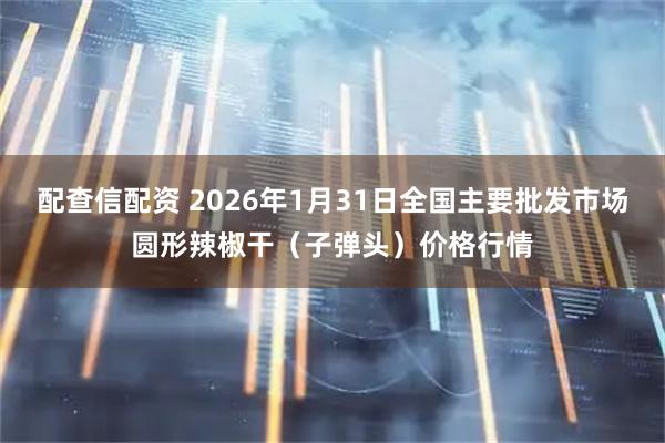 配查信配资 2026年1月31日全国主要批发市场圆形辣椒干（子弹头）价格行情