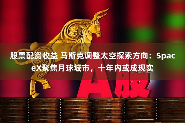 股票配资收益 马斯克调整太空探索方向：SpaceX聚焦月球城市，十年内或成现实