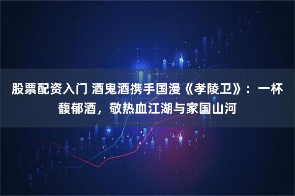 股票配资入门 酒鬼酒携手国漫《孝陵卫》：一杯馥郁酒，敬热血江湖与家国山河