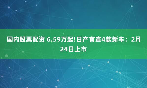 国内股票配资 6.59万起!日产官宣4款新车：2月24日上市