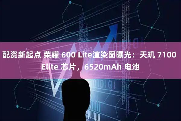 配资新起点 荣耀 600 Lite渲染图曝光：天玑 7100 Elite 芯片，6520mAh 电池