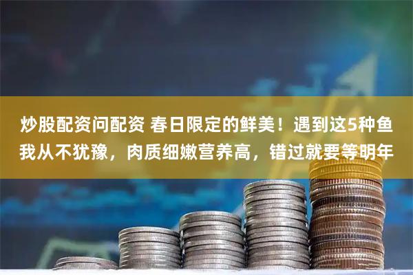 炒股配资问配资 春日限定的鲜美！遇到这5种鱼我从不犹豫，肉质细嫩营养高，错过就要等明年