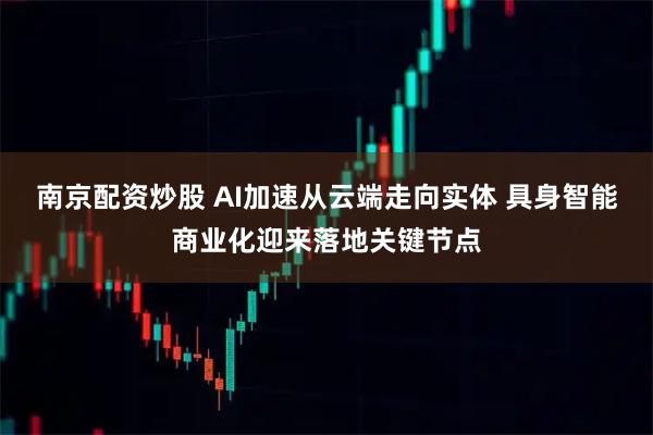 南京配资炒股 AI加速从云端走向实体 具身智能商业化迎来落地关键节点