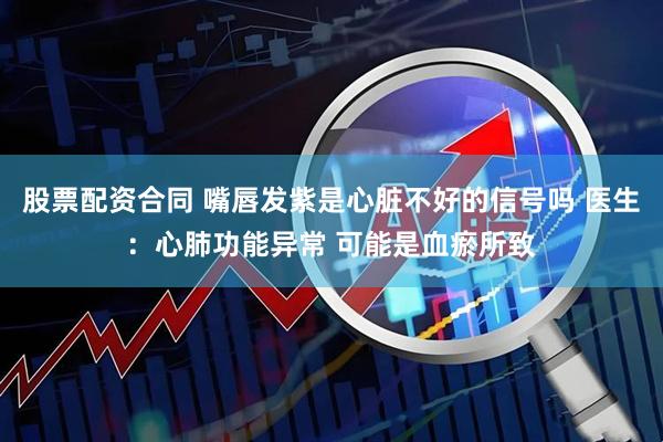 股票配资合同 嘴唇发紫是心脏不好的信号吗 医生：心肺功能异常 可能是血瘀所致